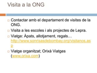 Visita a la ONGContactar amb el departament de visites de la ONG.Visita a les escoles i alsprojectes de Lepra.Viatge: Àpats, allotjament, regals… http://www.sonrisasdebombay.org/visitanos.aspViatgeorganitzat; Orixà Viatges (www.orixa.com)