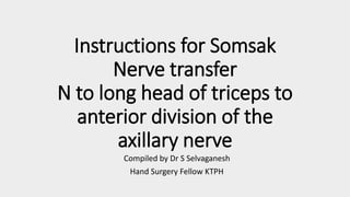 Instructions for Somsak
Nerve transfer
N to long head of triceps to
anterior division of the
axillary nerve
Compiled by Dr S Selvaganesh
Hand Surgery Fellow KTPH
 