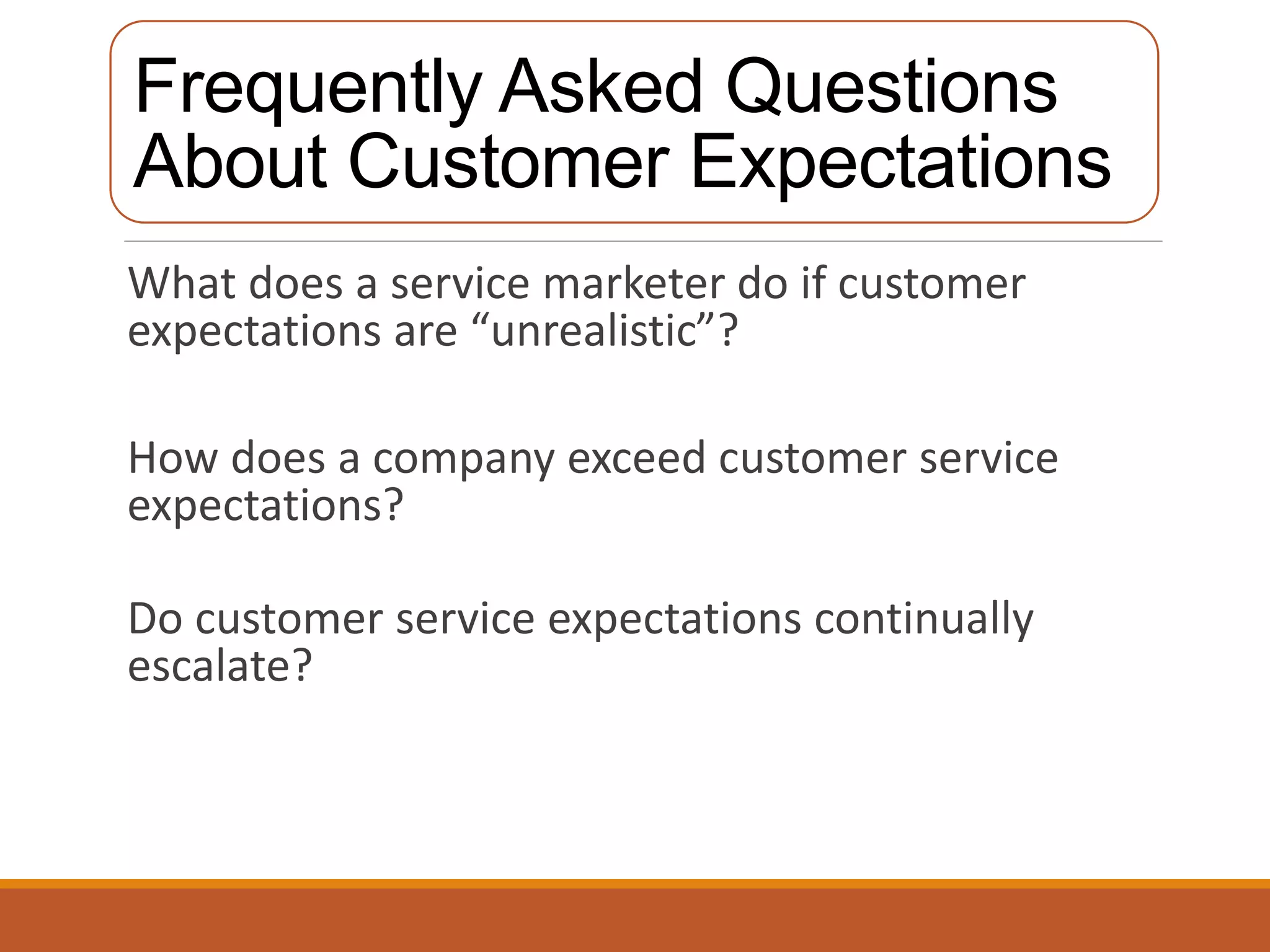 Frequently Asked Questions 
About Customer Expectations 
What does a service marketer do if customer 
expectations are “unrealistic”? 
How does a company exceed customer service 
expectations? 
Do customer service expectations continually 
escalate? 
 