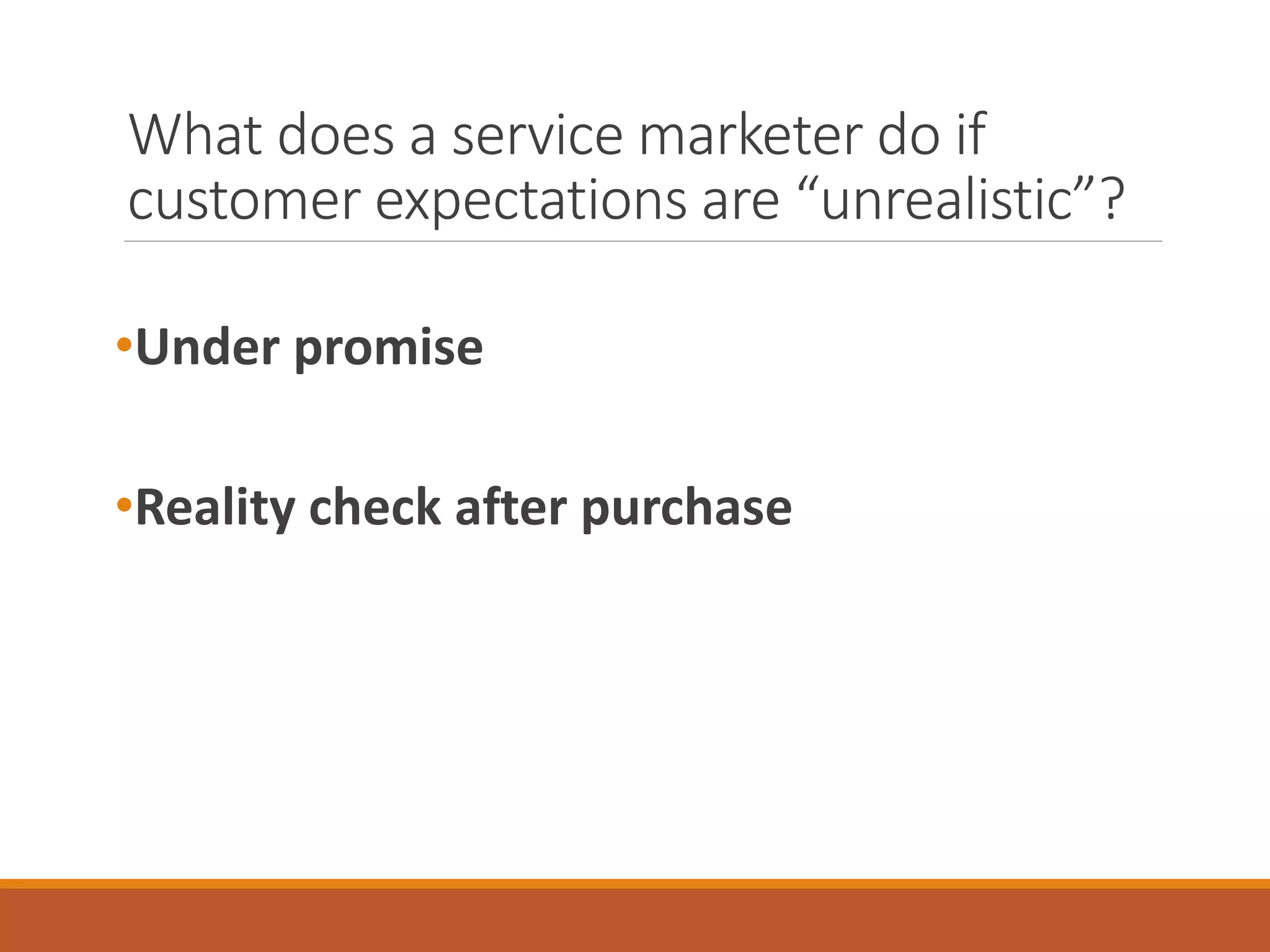 What does a service marketer do if 
customer expectations are “unrealistic”? 
•Under promise 
•Reality check after purchase 
 