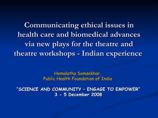 Communicating ethical issues in health care and biomedical advances via new plays for the theatre and theatre workshops - Indian experience  Hemalatha Somsekhar,  Public Health Foundation of India  “ SCIENCE AND COMMUNITY – ENGAGE TO EMPOWER” 3 - 5 December 2008 