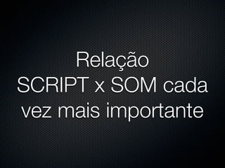 Relação
SCRIPT x SOM cada
vez mais importante
 