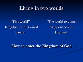 Living in two worlds   “ This world” “The world to come” Kingdom of this world   Kingdom of God   Earth? Heaven? How to enter the Kingdom of God 