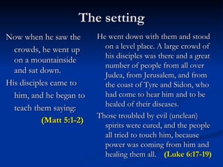 The setting Now when he saw the crowds, he went up on a mountainside and sat down. His disciples came to him, and he began to teach them saying:    (Matt 5:1-2)   He went down with them and stood on a level place. A large crowd of his disciples was there and a great number of people from all over Judea, from Jerusalem, and from the coast of Tyre and Sidon, who had come to hear him and to be healed of their diseases. Those troubled by evil (unclean) spirits were cured, and the people all tried to touch him, because power was coming from him and healing them all.  (Luke 6:17-19) 
