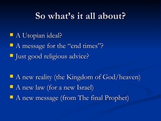 So what’s it all about? A Utopian ideal? A message for the “end times”? Just good religious advice? A new reality (the Kingdom of God/heaven) A new law (for a new Israel) A new message (from The final Prophet) 