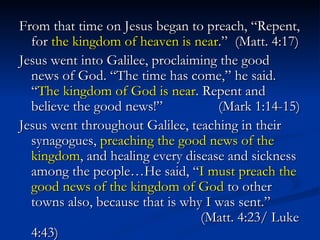 From that time on Jesus began to preach, “Repent, for  the kingdom of heaven is near .”  (Matt. 4:17) Jesus went into Galilee, proclaiming the good news of God. “The time has come,” he said. “ The kingdom of God is near . Repent and believe the good news!”    (Mark 1:14-15) Jesus went throughout Galilee, teaching in their synagogues,  preaching the good news of the kingdom , and healing every disease and sickness among the people…He said, “ I must preach the good news of the kingdom of God  to other towns also, because that is why I was sent.”    (Matt. 4:23/ Luke 4:43) 