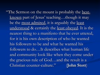 “The Sermon on the mount is probably the  best-known  part of Jesus’ teaching…though it may be the  most admired , it is arguably the  least understood  & certainly the  least obeyed . It is the nearest thing to a manifesto that he ever uttered, for it is his own description of who he wanted his followers to be and what he wanted his followers to do…It describes what human life and community look like when they come under the gracious rule of God…and the result is a Christian counter-culture.”  ( John Stott ) 