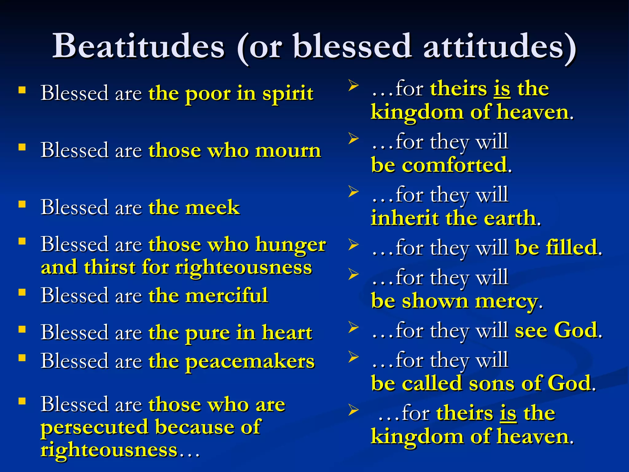 Beatitudes (or blessed attitudes) Blessed are  the poor in spirit Blessed are  those who mourn Blessed are  the meek Blessed are  those who hunger and thirst for righteousness Blessed are  the merciful Blessed are  the pure in heart Blessed are  the peacemakers Blessed are  those who are persecuted because of righteousness … … for  theirs  is  the kingdom of heaven . … for they will  be comforted .  … for they will  inherit the earth .  … for they will  be filled . … for they will  be shown mercy . … for they will  see God .  … for they will  be called sons of God .   … for  theirs  is  the kingdom of heaven .  