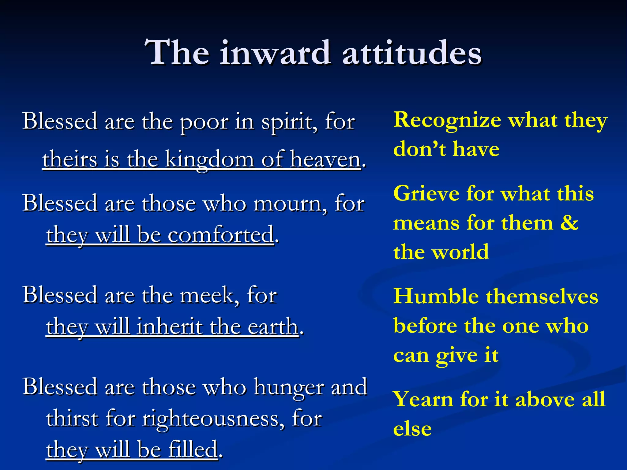 The inward attitudes Blessed are the poor in spirit, for theirs is the kingdom of heaven . Blessed are those who mourn, for  they will be comforted .  Blessed are the meek, for  they will inherit the earth .  Blessed are those who hunger and thirst for righteousness, for  they will be filled .  Recognize what they don’t have Grieve for what this means for them & the world Humble themselves before the one who can give it Yearn for it above all else 