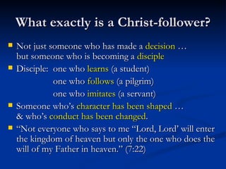 What exactly is a Christ-follower? Not just someone who has made a  decision  …  but someone who is becoming a  disciple Disciple: one who  learns  (a student) one who  follows  (a pilgrim) one who  imitates  (a servant) Someone who’s  character has been shaped  …  & who’s  conduct has been changed . “ Not everyone who says to me “Lord, Lord’ will enter the kingdom of heaven but only the one who does the will of my Father in heaven.” (7:22) 