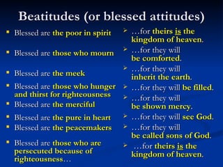 Beatitudes (or blessed attitudes) Blessed are  the poor in spirit Blessed are  those who mourn Blessed are  the meek Blessed are  those who hunger and thirst for righteousness Blessed are  the merciful Blessed are  the pure in heart Blessed are  the peacemakers Blessed are  those who are persecuted because of righteousness … … for  theirs  is  the kingdom of heaven . … for they will  be comforted .  … for they will  inherit the earth .  … for they will  be filled . … for they will  be shown mercy . … for they will  see God .  … for they will  be called sons of God .   … for  theirs  is  the kingdom of heaven .  