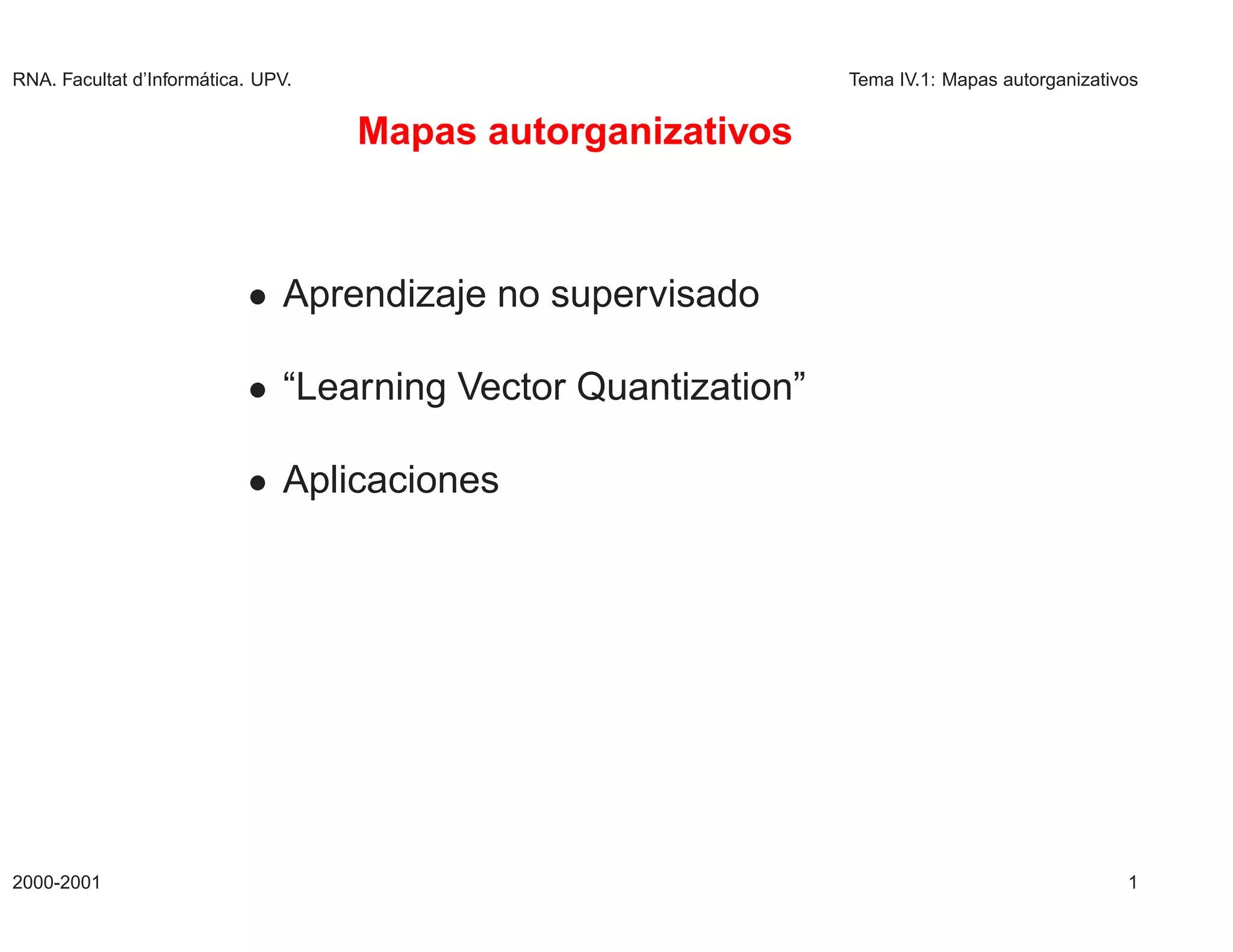 RNA. Facultat d’Inform´
                      atica. UPV.                             Tema IV.1: Mapas autorganizativos


                                    Mapas autorganizativos



                           ¯ Aprendizaje no supervisado

                           ¯ “Learning Vector Quantization”

                           ¯ Aplicaciones




2000-2001                                                                                    1
 