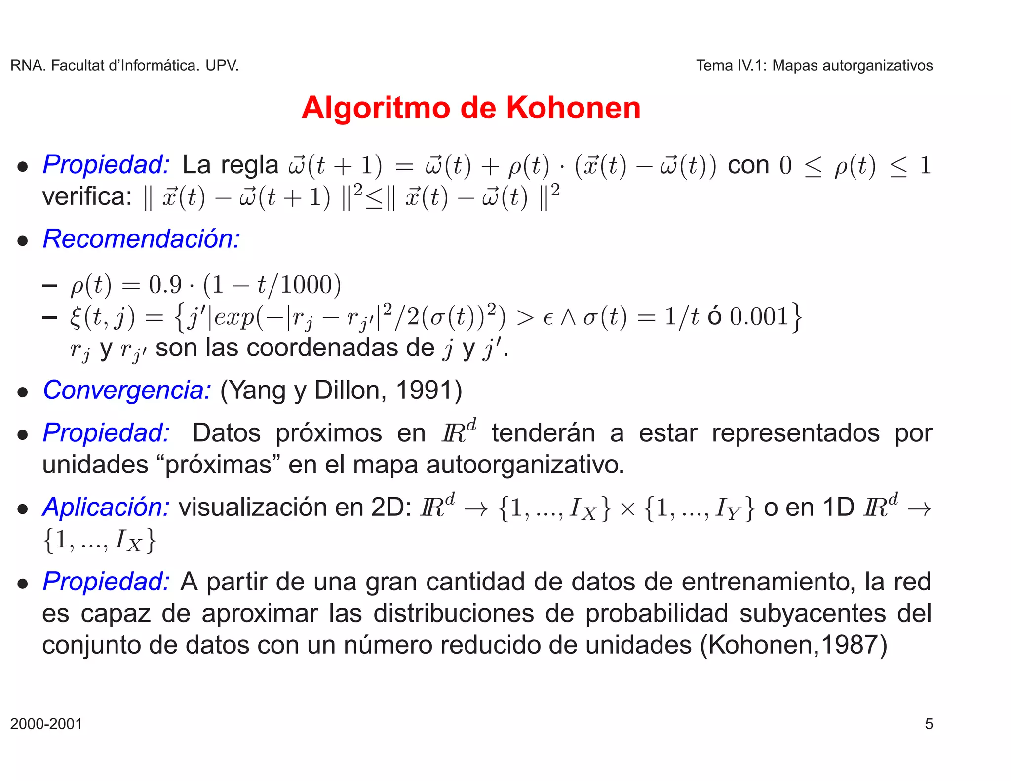 RNA. Facultat d’Inform´
                      atica. UPV.                                                    Tema IV.1: Mapas autorganizativos


                                    Algoritmo de Kohonen
¯ Propiedad: La regla ´Ø · ½µ    ´Øµ · ´Øµ ¡ ´Ü´Øµ                                  ´Øµµ con ¼            ´Øµ       ½
  veriﬁca: Ü´Øµ   ´Ø · ½µ ¾   Ü´Øµ   ´Øµ ¾
¯ Recomendacion:
             ´
    –      ´Øµ ¼ ¨¡ ´½   Ø ½¼¼¼µ                                                                   ©
    –      ´Ø µ       ÜÔ´  Ö   Ö
                           ¼
                                       ¼
                                           ¾   ¾´ ´ µµ µ
                                                   Ø ¾             ¯       ´Øµ ½     Øo
                                                                                      ´    ¼ ¼¼½
          Ö y Ö ¼ son las coordenadas de           y   ¼
                                                           .
¯ Convergencia: (Yang y Dillon, 1991)
¯ Propiedad: Datos proximos en Á tenderan a estar representados por
                       ´          Ê         ´
              ´
  unidades “proximas” en el mapa autoorganizativo.
¯ Aplicacion: visualizacion en 2D: Á
          ´              ´         Ê                           ½       Á    ¢   ½      Á      o en 1D Á
                                                                                                      Ê
      ½       Á
¯ Propiedad: A partir de una gran cantidad de datos de entrenamiento, la red
  es capaz de aproximar las distribuciones de probabilidad subyacentes del
  conjunto de datos con un numero reducido de unidades (Kohonen,1987)
                            ´

2000-2001                                                                                                           5
 