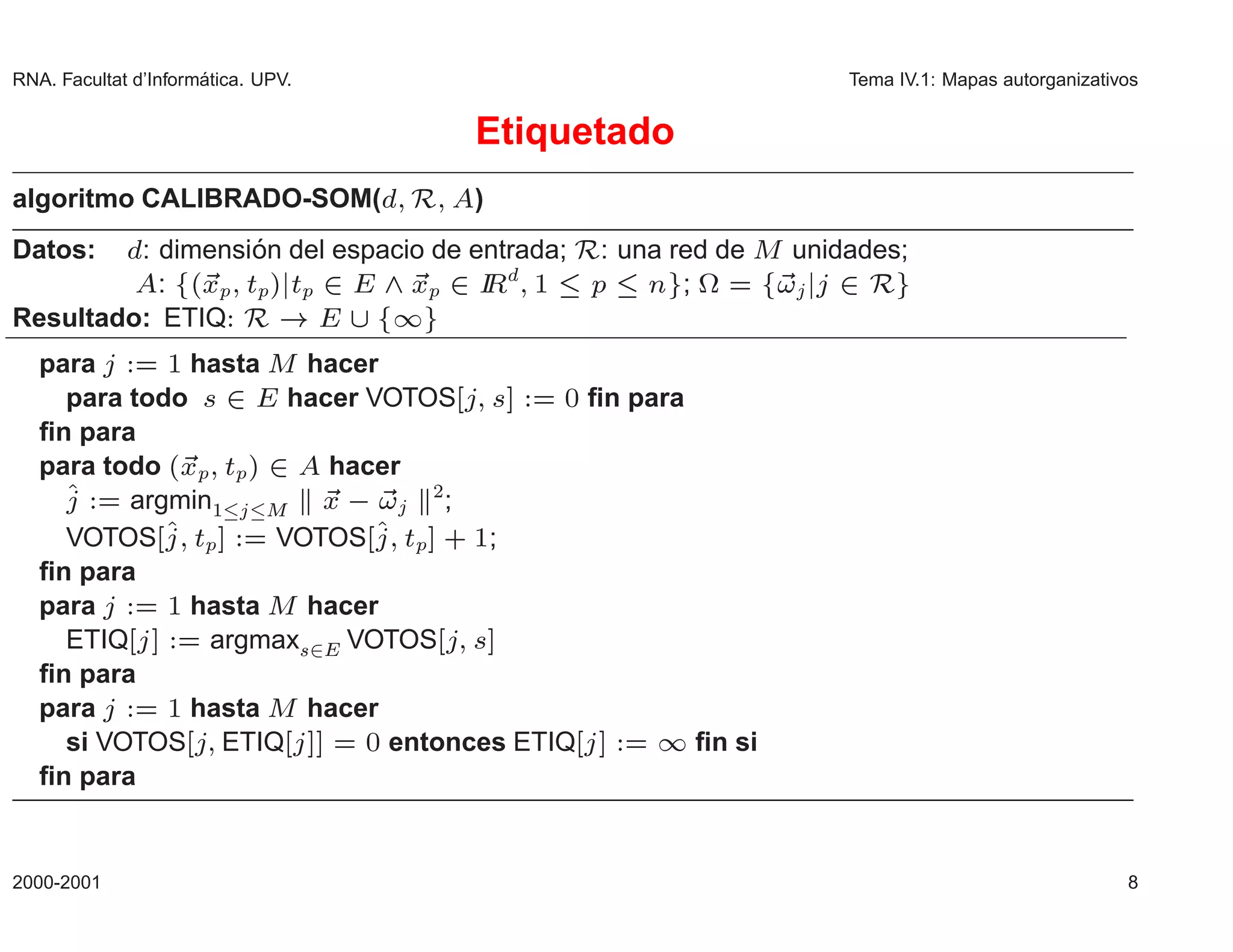 RNA. Facultat d’Inform´
                      atica. UPV.                                Tema IV.1: Mapas autorganizativos


                                                    Etiquetado
algoritmo CALIBRADO-SOM(                    Ê       )
Datos:            ´                                     Ê
         : dimension del espacio de entrada; : una red de Å unidades;
           : ´ÜÔ ØÔµ ØÔ             ¾
                               ÜÔ Á ½ Ô Ò ; ª
                                     Ê          ¾                ¾Ê
Resultado: ETIQ            Ê                ½
   para      ½ hasta Å hacer
     para todo ×         ¾
                        hacer VOTOS ×       ¼ ﬁn para
   ﬁn para
   para todo ´ÜÔ ØÔ µ         ¾
                           hacer
          argmin½     Å   Ü        ¾
                                     ;   
     VOTOS ØÔ         VOTOS ØÔ · ½;
   ﬁn para
   para      ½ hasta Å hacer
     ETIQ       argmax×¾ VOTOS ×
   ﬁn para
   para      ½ hasta Å hacer
     si VOTOS ETIQ            ¼ entonces ETIQ         ﬁn si  ½
   ﬁn para


2000-2001                                                                                       8
 