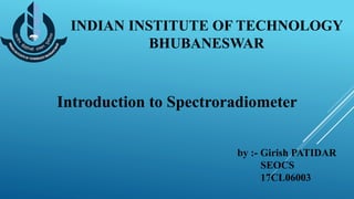 INDIAN INSTITUTE OF TECHNOLOGY
BHUBANESWAR
Introduction to Spectroradiometer
by :- Girish PATIDAR
SEOCS
17CL06003
 