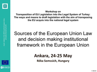 © OECD
AjointinitiativeoftheOECDandtheEuropeanUnion,
principallyfinancedbytheEU
Workshop on
Transposition of EU Legislation into the Legal System of Turkey:
The ways and means to draft legislation with the aim of transposing
the EU acquis into the national legal system
Sources of the European Union Law
and decision making institutional
framework in the European Union
Réka Somssich, Hungary
Ankara, 24-25 May
 