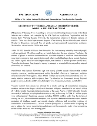 UNITED NATIONS NATIONS UNIES
Office of the United Nations Resident and Humanitarian Coordinator for Somalia
STATEMENT BY THE HUMANITARIAN COORDINATOR FOR
SOMALIA, PHILIPPE LAZZARINI
(Mogadishu, 29 January 2015): According to new assessment findings released today by the Food
Security and Analysis Unit, managed by the UN Food and Agriculture Organization, and the
Famine Early Warning Systems Network, the humanitarian situation in Somalia remains of
concern. There have been improvements in parts of the country due to relatively good rains in
October to December, increased flow of goods and reprogrammed humanitarian assistance.
Nevertheless, the outlook for 2015 is worrisome.
About 731,000 Somalis face acute food insecurity, the vast majority internally displaced people,
while an additional 2.3 million people are at risk of sliding into the same situation. This brings the
number of people in need of humanitarian and livelihood support to 3 million. There have been
some improvements in food security in the north where rainfall has been above normal. Southern
and central regions have also seen improvements, but continue to be the epicentre of the crisis.
This reduction in acute food insecurity cannot be equated to a sustainable turnaround as seasonal
fluctuations are common.
Malnutrition rates remain stubbornly high with nearly 203,000 acutely malnourished children
requiring emergency nutrition supplement, mainly due to lack of access to clean water, sanitation
infrastructure and better hygiene. About 38,000 children are severely malnourished and need life-
saving medical treatment and therapeutic food. The situation has deteriorated among displaced
people in Bossaso, Baidoa and Doolow, but improved in Mogadishu, Kismayo and Dhobley.
Valuable support from donors has allowed for a timely scale up of humanitarian emergency
response and the worst impact of the crisis has been mitigated, especially in the second half of
2014. But available funding is not commensurate to the needs. Nearly 350,000 vulnerable Somalis
are at risk of no longer receiving food assistance as early as February. In 2014, 1.5 million people
were without primary healthcare services, including 300,000 children under five due to lack of
funding. In 2015, the Humanitarian Response Plan requests US$863 million to save lives, improve
protection of displaced people and provide durable solutions, and strengthen resilience of
communities to withstand shocks. It is an essential prerequisite to continue to do everything we
can to address the current humanitarian needs to prevent the relapse of a major crisis jeopardizing
recent historic peace and state building gains.
For further information, please contact:
Cecilia Attefors, Communications Officer, UN Office for the Coordination of Humanitarian Affairs, (attefors@un.org /
+254 733 770766) or Frank Nyakairu, Communications Officer, UN Food and Agriculture Organization,
(frank.nyakairu@fao.org / +254 786 399311).
To access the FSNAU technical release, log onto www.fsnau.org
 