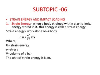 SUBTOPIC -06
• STRAIN ENERGY AND IMPACT LOADING
1. Strain Energy:- when a body strained within elastic limit,
energy stored in it. this energy is called strain energy.
Strain energy= work done on a body
.: u =
𝝈 𝟐
𝟐𝑬
x v
Where,
U= strain energy
𝜎=stress
V=volume of a bar
The unit of strain energy is N.m.
 