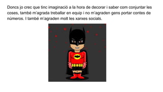 Doncs jo crec que tinc imaginació a la hora de decorar i saber com conjuntar les
coses, també m’agrada treballar en equip i no m’agraden gens portar contes de
números. I també m’agraden molt les xarxes socials.
 