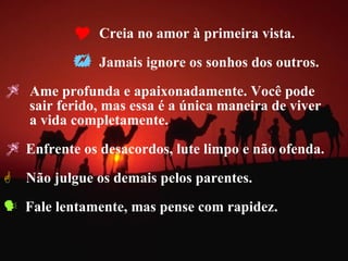 Creia no amor à primeira vista. Jamais ignore os sonhos dos outros. Ame profunda e apaixonadamente. Você pode  sair ferido, mas essa é a única maneira de viver  a vida completamente.  Enfrente os desacordos, lute limpo e não ofenda. Não julgue os demais pelos parentes. Fale lentamente, mas pense com rapidez. 
