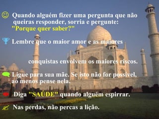 Quando alguém fizer uma pergunta que não   queiras responder, sorria e pergunte:  "Porque quer saber?" Lembre que o maior amor e as maiores    conquistas envolvem os maiores riscos. Ligue para sua mãe. Se isto não for possível,  ao menos pense nela. Diga  "SAÚDE"  quando alguém espirrar. Nas perdas, não percas a lição. 