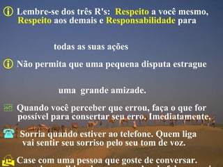 Lembre-se dos três R's:   Respeito  a você mesmo,  Respeito  aos demais e  Responsabilidade  para  todas as suas ações  Não permita que uma pequena disputa estrague  uma  grande amizade. Quando você perceber que errou, faça o que for  possível para consertar seu erro. Imediatamente. Sorria quando estiver ao telefone. Quem liga      vai sentir seu sorriso pelo seu tom de voz. Case com uma pessoa que goste de conversar.  quando a velhice chega, seu poder de falar e ouvir  são mais importantes que qualquer outra coisa. 