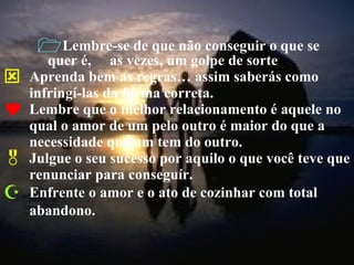 Lembre-se de que não conseguir o que se quer é,  as vezes, um golpe de sorte Aprenda bem as regras… assim saberás como infringí-las da forma correta. Lembre que o melhor relacionamento é aquele no qual o amor de um pelo outro é maior do que a necessidade que um tem do outro. Julgue o seu sucesso por aquilo o que você teve que renunciar para conseguír. Enfrente o amor e o ato de cozinhar com total abandono. 