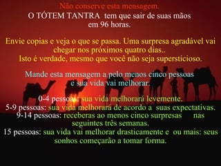 Não conserve esta mensagem.   O TÓTEM TANTRA  tem que sair de suas mãos  em 96 horas.  Envie copias e veja o que se passa. Uma surpresa agradável vai chegar nos próximos quatro dias..  Isto é verdade, mesmo que você não seja supersticioso . Mande esta mensagem a pelo menos cinco pessoas  e sua vida vai melhorar. 0-4 pessoas:  sua vida melhorará levemente. 5-9 pessoas:  sua vida melhorará de acordo a  suas expectativas. 9-14 pessoas:  receberas ao menos cinco surpresas  nas seguintes três semanas. 15 pessoas:  sua vida vai melhorar drasticamente e  ou mais: seus sonhos começarão a tomar forma. 