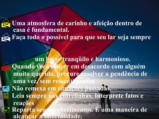 Uma atmosfera de carinho e afeição dentro de   casa é fundamental. Faça todo o possível para que seu lar seja sempre  um lugar tranqüilo e harmonioso. Quando você estiver em desacordo com alguém   muito querido, procure resolver a pendência de   uma vez, sem ressentimentos Não remexa em situações passadas. Leia sempre nas entrelinhas. Interprete fatos e   reações Reparta seus conhecimentos. É uma maneira de  alcançar a imortalidade. 
