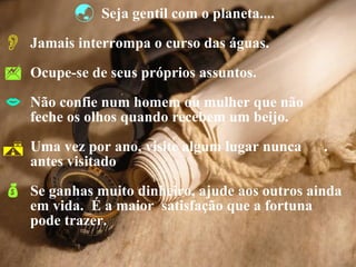 Seja gentil com o planeta.... Jamais interrompa o curso das águas. Ocupe-se de seus próprios assuntos. Não confie num homem ou mulher que não  feche os olhos quando recebem um beijo. Uma vez por ano, visite algum lugar nunca  . antes visitado  Se ganhas muito dinheiro, ajude aos outros ainda  em vida.  É a maior  satisfação que a fortuna  pode trazer. 