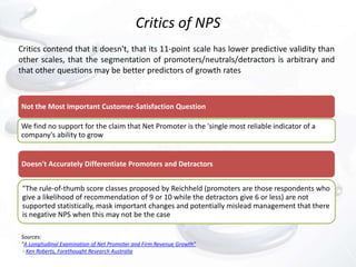 Critics of NPS
Critics contend that it doesn't, that its 11-point scale has lower predictive validity than
other scales, that the segmentation of promoters/neutrals/detractors is arbitrary and
that other questions may be better predictors of growth rates



Not the Most Important Customer-Satisfaction Question

We find no support for the claim that Net Promoter is the 'single most reliable indicator of a
company's ability to grow


Doesn't Accurately Differentiate Promoters and Detractors


 "The rule-of-thumb score classes proposed by Reichheld (promoters are those respondents who
 give a likelihood of recommendation of 9 or 10 while the detractors give 6 or less) are not
 supported statistically, mask important changes and potentially mislead management that there
 is negative NPS when this may not be the case

Sources:
"A Longitudinal Examination of Net Promoter and Firm Revenue Growth“
 - Ken Roberts, Forethought Research Australia
 