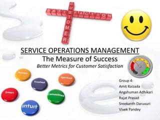 SERVICE OPERATIONS MANAGEMENT
      The Measure of Success
   Better Metrics for Customer Satisfaction

                                         Group 4:
                                         Amit Raizada
                                         Angshuman Adhikari
                                         Rajat Prasad
                                         Sreekanth Daruvuri
                                         Vivek Pandey
 
