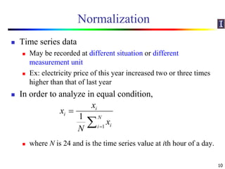 Normalization
 Time series data
 May be recorded at different situation or different
measurement unit
 Ex: electricity price of this year increased two or three times
higher than that of last year
 In order to analyze in equal condition,
 where N is 24 and is the time series value at ith hour of a day.
10
1
1
i
i
N
ii
x
x
x
N 


 
