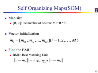Self Organizing Maps(SOM)
 Map size:
 [R, C]: the number of neuron: M = R * C
 Vector initialization
 Find the BMU
 BMU: Best Matching Unit
20
1 2[ , ,..., ]( 1,2, , )i i i idm m m m i M  
arg minc i
i
v m v m

  
 