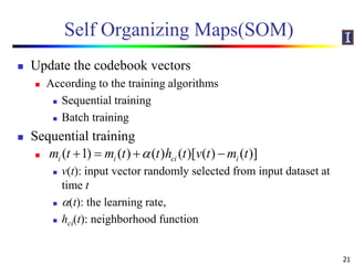Self Organizing Maps(SOM)
 Update the codebook vectors
 According to the training algorithms
 Sequential training
 Batch training
 Sequential training

 v(t): input vector randomly selected from input dataset at
time t
 (t): the learning rate,
 hci(t): neighborhood function
21
( 1) ( ) ( ) ( )[ ( ) ( )]i i ci im t m t t h t v t m t   
 