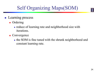 Self Organizing Maps(SOM)
 Learning process
 Ordering
 reduce of learning rate and neighborhood size with
iterations.
 Convergence
 the SOM is fine tuned with the shrunk neighborhood and
constant learning rate.
24
 