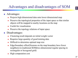 Advantages and disadvantages of SOM
 Advantages:
 Projects high dimensional data onto lower dimensional map
 Preserve the topological properties of the input space so that similar
objects will be mapped to nearby locations on the map
 Useful for visualization
 Preserve the topology relations of input space
 Disadvantages:
 Clustering result depends on initial weight vector
 Requires large quantity of good training data
 Difficult to determine optimal map size
 Edge/boundary effect(Neurons on the map boundary have fewer
neighbors) in traditional SOM(two-dimensional regular spacing in
rectangular or hexagonal grid)
 High computation cost
27
 