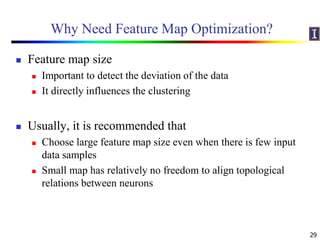 Why Need Feature Map Optimization?
 Feature map size
 Important to detect the deviation of the data
 It directly influences the clustering
 Usually, it is recommended that
 Choose large feature map size even when there is few input
data samples
 Small map has relatively no freedom to align topological
relations between neurons
29
 