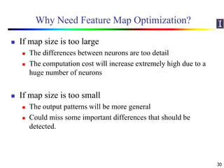 Why Need Feature Map Optimization?
 If map size is too large
 The differences between neurons are too detail
 The computation cost will increase extremely high due to a
huge number of neurons
 If map size is too small
 The output patterns will be more general
 Could miss some important differences that should be
detected.
30
 