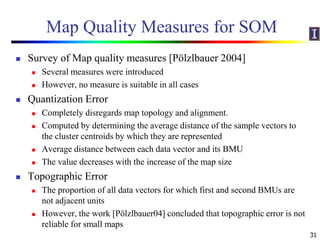 Map Quality Measures for SOM
 Survey of Map quality measures [Pölzlbauer 2004]
 Several measures were introduced
 However, no measure is suitable in all cases
 Quantization Error
 Completely disregards map topology and alignment.
 Computed by determining the average distance of the sample vectors to
the cluster centroids by which they are represented
 Average distance between each data vector and its BMU
 The value decreases with the increase of the map size
 Topographic Error
 The proportion of all data vectors for which first and second BMUs are
not adjacent units
 However, the work [Pölzlbauer04] concluded that topographic error is not
reliable for small maps
31
 