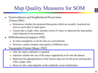 Map Quality Measures for SOM
 Trustworthiness and Neighborhood Preservation
[Venna 2001]
 Determines whether the projected data points which are actually visualized are
close to each other in input space
 Cannot take a single value, instead a series of values to represent the map quality
which depend on one parameter
 SOM distortion [Lampinen 1992]
 In some assumption, it can be seen as a cost function
 However, cannot compare map quality of different sizes.
 Topographic Product [Bauer 1992]
 Only the map's codebook is regarded.
 Indicates whether the size of the map is appropriate to fit onto the dataset
 Represent the appropriateness of the feature map size for the given training data
with a single value
 However, this value depends on the codebook vector initialization
32
 