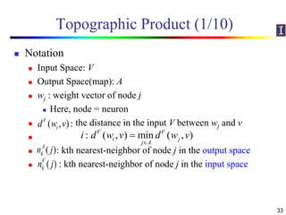 Topographic Product (1/10)
 Notation
 Input Space: V
 Output Space(map): A
 wj : weight vector of node j
 Here, node = neuron
 the distance in the input V between wj and v

 : kth nearest-neighbor of node j in the output space
 : kth nearest-neighbor of node j in the input space
33
: ( , ) min ( , )V V
i j
j A
i d w v d w v


( , ):V
id w v
( )k
A
n j
( )k
V
n j
 