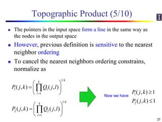 Topographic Product (5/10)
 The pointers in the input space form a line in the same way as
the nodes in the output space
 However, previous definition is sensitive to the nearest
neighbor ordering
 To cancel the nearest neighbors ordering constrains,
normalize as
37
1/
1 1
1
( , ) ( , )
kk
l
P j k Q j l

 
  
 

1/
2 2
1
( , ) ( , )
kk
l
P j k Q j l

 
  
 

1
2
( , ) 1
( , ) 1
P j k
P j k


Now we have
 
