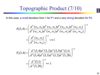 Topographic Product (7/10)
39
1/4
3 4 3 2 3 5 3 1
1
3 4 3 5 3 2 3 28
1/4
3 1
3 28
( , ) ( , ) ( , ) ( , )
(3,4)
( , ) ( , ) ( , ) ( , )
( , )
1
( , )
V V V V
V V V V
V
V
d w w d w w d w w d w w
P
d w w d w w d w w d w w
d w w
d w w
 
  
 
 
  
 
1/4
2
1/4
(3,4) (3,2) (3,5) (3,1)
(3,4)
(3,4) (3,5) (3,2) (3,28)
(3,1)
1
(3,28)
A A A A
A A A A
A
A
d d d d
P
d d d d
d
d
 
  
 
 
  
 
In this case, a small deviation from 1 for P1 and a very strong deviation for P2.
<<
 