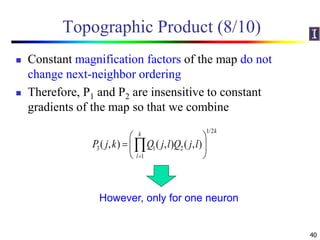 Topographic Product (8/10)
 Constant magnification factors of the map do not
change next-neighbor ordering
 Therefore, P1 and P2 are insensitive to constant
gradients of the map so that we combine
40
1/2
3 1 2
1
( , ) ( , ) ( , )
kk
l
P j k Q j l Q j l

 
  
 

However, only for one neuron
 