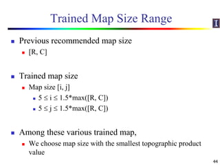 Trained Map Size Range
 Previous recommended map size
 [R, C]
 Trained map size
 Map size [i, j]
 5  i  1.5*max([R, C])
 5  j  1.5*max([R, C])
 Among these various trained map,
 We choose map size with the smallest topographic product
value
44
 