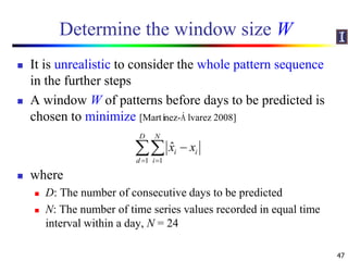 Determine the window size W
 It is unrealistic to consider the whole pattern sequence
in the further steps
 A window W of patterns before days to be predicted is
chosen to minimize [Martínez-Á lvarez 2008]
 where
 D: The number of consecutive days to be predicted
 N: The number of time series values recorded in equal time
interval within a day, N = 24
47
1 1
ˆ
D N
i i
d i
x x
 

 