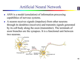 Artificial Neural Network
 ANN is a model (emulation) of information processing
capabilities of nervous systems.
 A neuron receives signals (impulses) from other neurons
through its dendrites (receivers) and transmits signals generated
by its cell body along the axon (transmitter). The terminals of
axon branches are the synapses. It is a functional unit between
two neurons.
49
 