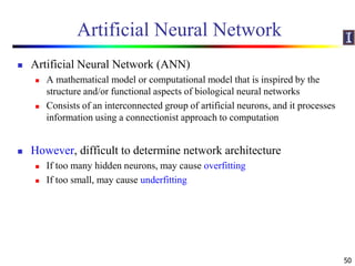 Artificial Neural Network
 Artificial Neural Network (ANN)
 A mathematical model or computational model that is inspired by the
structure and/or functional aspects of biological neural networks
 Consists of an interconnected group of artificial neurons, and it processes
information using a connectionist approach to computation
 However, difficult to determine network architecture
 If too many hidden neurons, may cause overfitting
 If too small, may cause underfitting
50
 