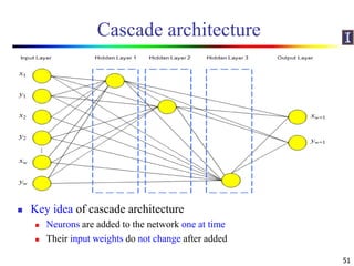 Cascade architecture
 Cascade architecture
 No need to determine the number of layers and hidden nodes
 Cascade architecture consists of
 A cascade algorithm
 How the neurons should be added to the network
 Ex: Cascade-Correlation, Cascade 2
 A weight update algorithm
 Quickprop, RPROP
 Key idea of cascade architecture
 Neurons are added to the network one at time
 Their input weights do not change after added
51
 